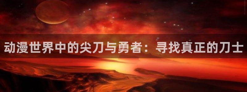 漫画之家网：动漫世界中的尖刀与勇者：寻找真正的刀士